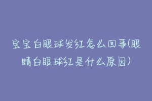 宝宝白眼球发红怎么回事(眼睛白眼球红是什么原因)