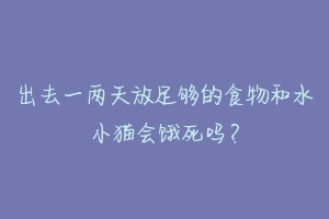 出去一两天放足够的食物和水小猫会饿死吗？