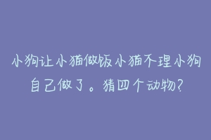 小狗让小猫做饭小猫不理小狗自己做了。猜四个动物？