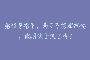 给猫剪指甲,为了不被猫抓伤,能用袋子装它吗?
