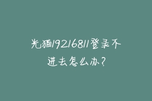 光猫19216811登录不进去怎么办？