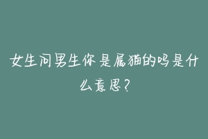 女生问男生你是属猫的吗是什么意思?