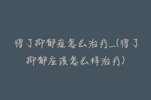 得了抑郁症怎么治疗_(得了抑郁应该怎么样治疗)-动物百科