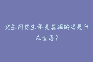 女生问男生你是属猫的吗是什么意思?-动物百科