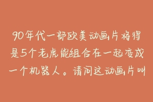 90年代一部欧美动画片将得是5个老虎能组合在一起变成一个机器人。请问这动画片叫什么名字。在哪个网站能看到这部动画片？-动物百科