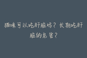猫咪可以吃肝脏吗?长期吃肝脏的危害?-动物百科