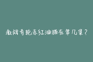 激战奇轮赤红油猫在第几集?-动物百科
