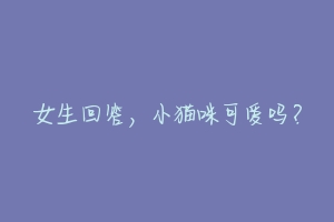 女生回答,小猫咪可爱吗?-动物百科