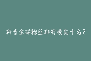 抖音全球粉丝排行榜前十名?-动物百科