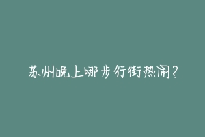 苏州晚上哪步行街热闹?-动物百科