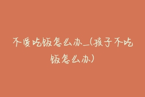 不爱吃饭怎么办_(孩子不吃饭怎么办)-动物百科