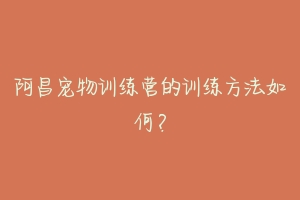 阿昌宠物训练营的训练方法如何?