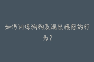 如何训练狗狗表现出愤怒的行为？-动物百科