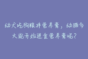 幼犬吃狗粮拌营养膏，幼猫多大能开始进食营养膏呢？