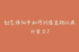 创艺修仙中如何训练宠物以提升实力?