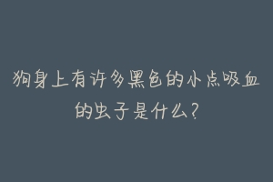 狗身上有许多黑色的小点吸血的虫子是什么?