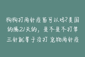 狗狗打两针疫苗可以吗?美国的隔21天的,是不是不打第三针就等于没打 宠物两针疫苗间隔多久