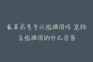 氟苯尼考可以给猫用吗 宠物店给猫用的什么疫苗-动物百科
