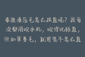 泰迪澡后毛怎么拉直呢？我每次都用吹水机，吹得比较直，但如果剪毛，就感觉不怎么直，请内行人教我！谢谢 泰迪洗后怎么吹毛-动物百科