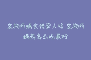 宠物疥螨会传染人吗 宠物疥螨药怎么吃最好-动物百科