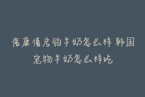 蓓康僖启铂羊奶怎么样 韩国宠物羊奶怎么样吃-动物百科