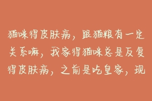 猫咪得皮肤病,跟猫粮有一定关系嘛,我家得猫咪总是反复得皮肤病,之前是吃皇家,现在在换粮食阶段,感?-动物百科