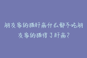 朋友家的猫肝病什么都不吃朋友家的猫得了肝病?-动物百科