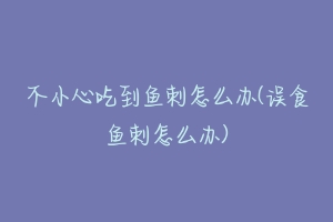 不小心吃到鱼刺怎么办(误食鱼刺怎么办)-动物百科