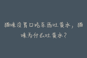 猫咪没胃口吃东西吐黄水,猫咪为什么吐黄水?-动物百科