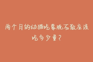 两个月的幼猫吃蒙脱石散应该吃多少量?-动物百科