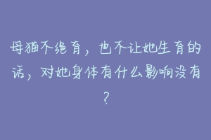 母猫不绝育，也不让她生育的话，对她身体有什么影响没有？-动物百科