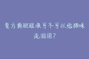 复方熊胆眼液可不可以给猫咪流泪用?-动物百科