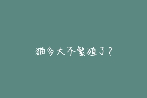 猫多大不繁殖了?-动物百科