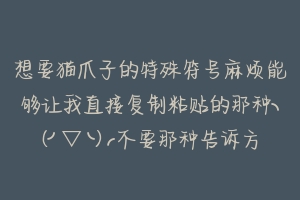 想要猫爪子的特殊符号麻烦能够让我直接复制粘贴的那种╮(╯▽╰)╭不要那种告诉方法让我自己找的╮(╯?-动物百科