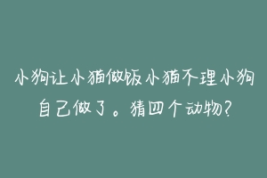 小狗让小猫做饭小猫不理小狗自己做了。猜四个动物?-动物百科