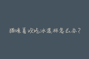 猫咪喜欢吃冰淇淋怎么办?-动物百科