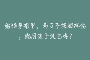 给猫剪指甲,为了不被猫抓伤,能用袋子装它吗?-动物百科