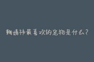 鞠婧祎最喜欢的宠物是什么?-动物百科