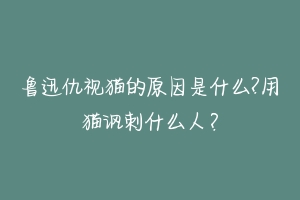 鲁迅仇视猫的原因是什么?用猫讽刺什么人?-动物百科