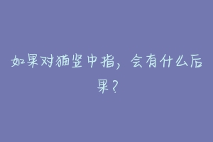 如果对猫竖中指,会有什么后果?-动物百科