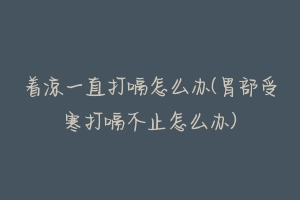 着凉一直打嗝怎么办(胃部受寒打嗝不止怎么办)-动物百科