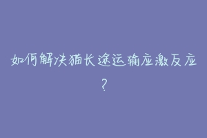 如何解决猫长途运输应激反应?-动物百科