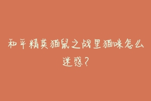 和平精英猫鼠之战里猫咪怎么迷惑?-动物百科