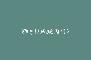 猫可以吃蛇肉吗?-动物百科