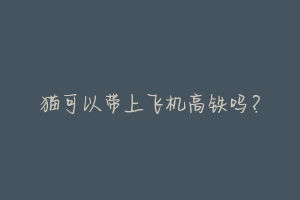 猫可以带上飞机高铁吗?-动物百科
