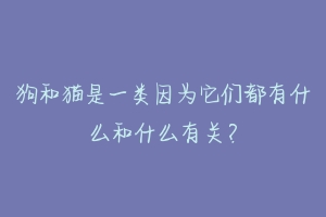狗和猫是一类因为它们都有什么和什么有关?-动物百科