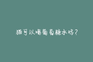猫可以喝葡萄糖水吗?-动物百科