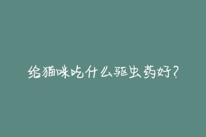 给猫咪吃什么驱虫药好?-动物百科