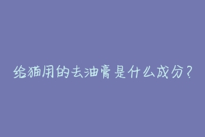 给猫用的去油膏是什么成分?-动物百科