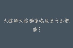大脸猫大脸猫爱吃鱼是什么歌曲?-动物百科